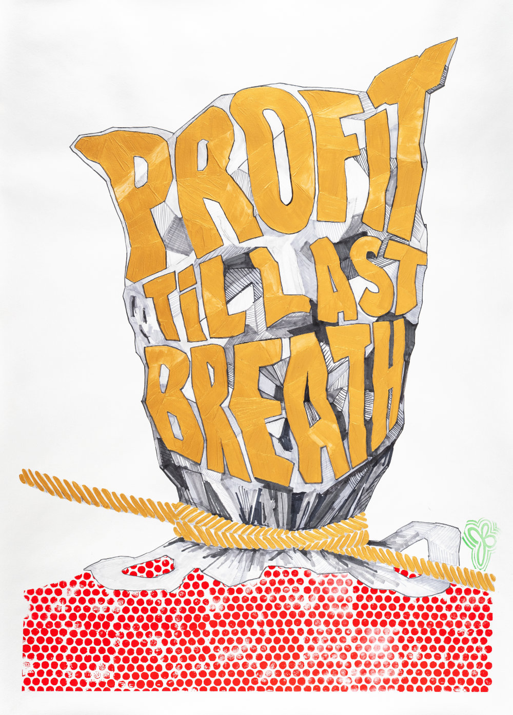 This image inspired by a true story where a young man's life was snuffed out after he could no longer afford asthma medication. Illustrated in gray scale marker is a plastic bag over a human head, the words Profit Til Last Breath are painted with gold in large block letters covering the majority of the head, the bag is tight and wrinkled to illustrate the lack of oxygen as the words also conform to shape of wrinkles and facial features. Around the neck painted in gold is a rope wrapped twice and pulled tight and extending off both sides of the artwork, the bag handles protrude from the bottom portion of the neck tightened by the rope. A block print pattern of red dots forms the upper body across the bottom portion of the artwork.